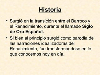 Historia Surgió en la transición entre el Barroco y el Renacimiento, durante el llamado  Siglo de Oro Español.  Si bien al principio surgió como parodia de las narraciones idealizadoras del Renacimiento, fue transformándose en lo que conocemos hoy en día.  