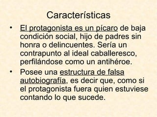 Características El protagonista es un pícaro  de baja condición social, hijo de padres sin honra o delincuentes. Sería un contrapunto al ideal caballeresco, perfilándose como un antihéroe.  Posee una  estructura de falsa autobiografía , es decir que, como si el protagonista fuera quien estuviese contando lo que sucede.  