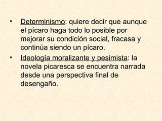 Determinismo : quiere decir que aunque el pícaro haga todo lo posible por mejorar su condición social, fracasa y continúa siendo un pícaro.  Ideología moralizante y pesimista : la novela picaresca se encuentra narrada desde una perspectiva final de desengaño.  