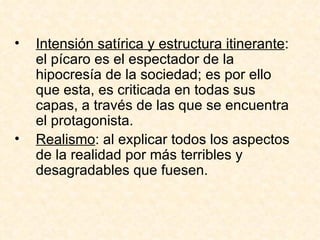 Intensión satírica y estructura itinerante : el pícaro es el espectador de la hipocresía de la sociedad; es por ello que esta, es criticada en todas sus capas, a través de las que se encuentra el protagonista.  Realismo : al explicar todos los aspectos de la realidad por más terribles y desagradables que fuesen.  