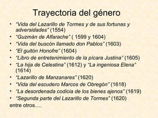 Trayectoria del género   “ Vida del Lazarillo de Tormes y de sus fortunas y adversidades”  (1554) “ Guzmán de Alfarache”  ( 1599 y 1604) “ Vida del buscón llamado don Pablos”  (1603) “ El guitón Honofre”  (1604) “ Libro de entretenimiento de la pícara Justina”  (1605) “ La hija de Celestina”  (1612) y  “La ingeniosa Elena”  (1614) “ Lazarillo de Manzanares”  (1620) “ Vida del escudero Marcos de Obregón”  (1618) “ La desordenada codicia de los bienes ajenos”  (1619) “ Segunda parte del Lazarillo de Tormes”  (1620) entre otros…. 