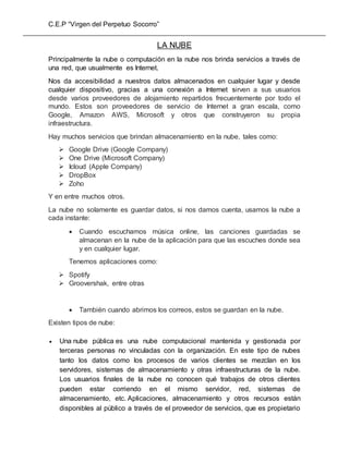 C.E.P “Virgen del Perpetuo Socorro”
LA NUBE
Principalmente la nube o computación en la nube nos brinda servicios a través de
una red, que usualmente es Internet.
Nos da accesibilidad a nuestros datos almacenados en cualquier lugar y desde
cualquier dispositivo, gracias a una conexión a Internet sirven a sus usuarios
desde varios proveedores de alojamiento repartidos frecuentemente por todo el
mundo. Estos son proveedores de servicio de Internet a gran escala, como
Google, Amazon AWS, Microsoft y otros que construyeron su propia
infraestructura.
Hay muchos servicios que brindan almacenamiento en la nube, tales como:
 Google Drive (Google Company)
 One Drive (Microsoft Company)
 Icloud (Apple Company)
 DropBox
 Zoho
Y en entre muchos otros.
La nube no solamente es guardar datos, si nos damos cuenta, usamos la nube a
cada instante:
 Cuando escuchamos música online, las canciones guardadas se
almacenan en la nube de la aplicación para que las escuches donde sea
y en cualquier lugar.
Tenemos aplicaciones como:
 Spotify
 Groovershak, entre otras
 También cuando abrimos los correos, estos se guardan en la nube.
Existen tipos de nube:
 Una nube pública es una nube computacional mantenida y gestionada por
terceras personas no vinculadas con la organización. En este tipo de nubes
tanto los datos como los procesos de varios clientes se mezclan en los
servidores, sistemas de almacenamiento y otras infraestructuras de la nube.
Los usuarios finales de la nube no conocen qué trabajos de otros clientes
pueden estar corriendo en el mismo servidor, red, sistemas de
almacenamiento, etc. Aplicaciones, almacenamiento y otros recursos están
disponibles al público a través de el proveedor de servicios, que es propietario
 