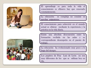 El aprendizaje es para toda la vida el conocimiento es efímero hay que renovarlo constantemente.La educación  es compleja no consiste en aprobar  asignaturas.El conocimiento para sobrevivir en el mundo actual se obtiene  mediante la experiencia y la práctica en la vida diaria.Existe una absoluta desconexión entre la formación recibida en las aulas y su correspondiente desempeño en el puesto de trabajo.La educación  ha evolucionado muy poco a lo largo del tiempo.Los pupitres de Fray  Luis de León  no son  muy diferentes de los  que se  utilizan hoy en día.