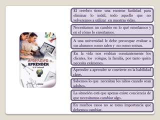 El cerebro tiene una enorme facilidad para eliminar lo inútil, todo aquello que no  volveremos a utilizar  en nuestras vidas.Necesitamos un cambio en lo qué enseñamos y en el cómo lo enseñamos.A una universidad le debe preocupar evaluar a sus alumnos como salen y  no como entran.En la vida nos evalúan constantemente los clientes, los  colegas, la familia, por tanto quién necesita exámenes.Aprender a aprender se convierte en la habilidad clave.Sabemos lo que  necesitan los niños cuando sean adultos.La situación está que apenas existe conciencia de que necesitamos cambiar algo.En muchos casos no se toma importancia que debemos cambiar.