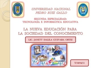 UNIVERSIDAD  NACIONAL   PEDRO  RUIZ  GALLO SEGUNDA  ESPECIALIDAD:TECNOLOGÍA  E  INFORMÁTICA  EDUCATIVA LA  NUEVA  EDUCACIÓN  PARA   LA  SOCIEDAD  DEL  CONOCIMIENTO LIC.  JANETT  DALILA  GUEVARA  ORTIZ T/18/04/11 