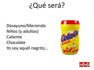 Desayuno/Merienda
Niños (y adultos)
Caliente
Chocolate
Yo soy aquél negrito…
¿Qué será?
 