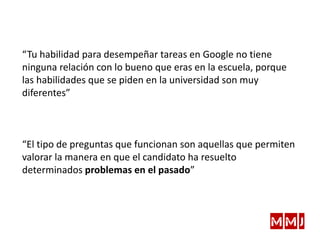“Tu habilidad para desempeñar tareas en Google no tiene
ninguna relación con lo bueno que eras en la escuela, porque
las habilidades que se piden en la universidad son muy
diferentes”
“El tipo de preguntas que funcionan son aquellas que permiten
valorar la manera en que el candidato ha resuelto
determinados problemas en el pasado”
 