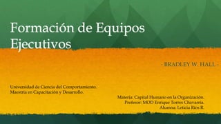 Formación de Equipos
Ejecutivos
- BRADLEY W. HALL -
Universidad de Ciencia del Comportamiento.
Maestría en Capacitación y Desarrollo.
Materia: Capital Humano en la Organización.
Profesor: MOD Enrique Torres Chavarria.
Alumna: Leticia Ríos R.
 