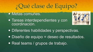 ¿Qué clase de Equipo?
 Metas comunes.
 Tareas interdependientes y con
coordinación.
 Diferentes habilidades y perspectivas.
 Diseño de equipo = deseo de resultados.
 Real teams / grupos de trabajo.
 