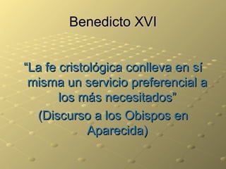 Benedicto XVI “ La fe cristológica conlleva en sí misma un servicio preferencial a los más necesitados” (Discurso a los Obispos en Aparecida) 