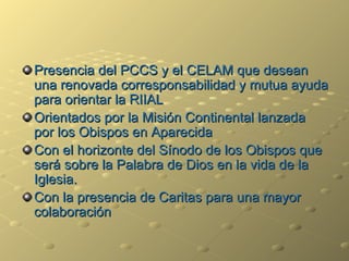Presencia del PCCS y el CELAM que desean una renovada corresponsabilidad y mutua ayuda para orientar la RIIAL Orientados por la Misión Continental lanzada por los Obispos en Aparecida Con el horizonte del Sínodo de los Obispos que será sobre la Palabra de Dios en la vida de la Iglesia. Con la presencia de Caritas para una mayor colaboración 