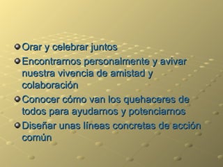Orar y celebrar juntos Encontrarnos personalmente y avivar nuestra vivencia de amistad y colaboración Conocer cómo van los quehaceres de todos para ayudarnos y potenciarnos Dise ña r unas líneas concretas de acción común 