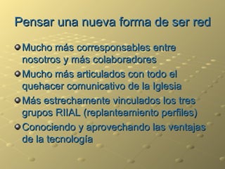 Pensar una nueva forma de ser red Mucho más corresponsables entre nosotros y más colaboradores Mucho más articulados con todo el quehacer comunicativo de la Iglesia Más estrechamente vinculados los tres grupos RIIAL (replanteamiento perfiles) Conociendo y aprovechando las ventajas de la tecnología 
