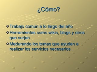 ¿Cómo? Trabajo común a lo largo del año Herramientas como wikis, blogs y otros que surjan Madurando los temas que ayudan a realizar los servicios necesarios 