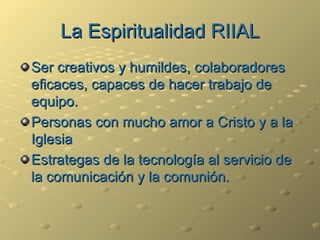 La Espiritualidad RIIAL Ser creativos y humildes, colaboradores eficaces, capaces de hacer trabajo de equipo. Personas con mucho amor a Cristo y a la Iglesia Estrategas de la tecnología al servicio de la comunicación y la comunión. 