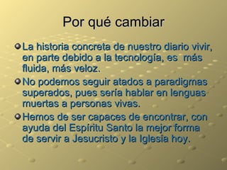Por qué cambiar La historia concreta de nuestro diario vivir, en parte debido a la tecnología, es  más fluida, más veloz. No podemos seguir atados a paradigmas superados, pues sería hablar en lenguas muertas a personas vivas. Hemos de ser capaces de encontrar, con ayuda del Espíritu Santo la mejor forma de servir a Jesucristo y la Iglesia hoy. 