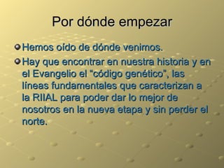 Por dónde empezar Hemos oído de dónde venimos. Hay que encontrar en nuestra historia y en el Evangelio el “código genético”, las líneas fundamentales que caracterizan a la RIIAL para poder dar lo mejor de nosotros en la nueva etapa y sin perder el norte. 
