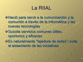 La RIIAL Nació para servir a la comunicación y la comunión a través de la informática y las nuevas tecnologías Suscita servicios comunes útiles, oportunos y eficaces Es naturalmente “tejedora de redes”: evita el aislamiento de las iniciativas 