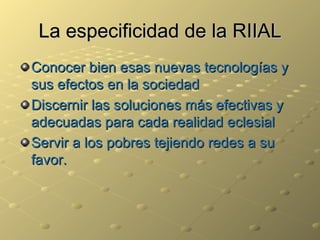 La especificidad de la RIIAL Conocer bien esas nuevas tecnologías y sus efectos en la sociedad Discernir las soluciones más efectivas y adecuadas para cada realidad eclesial Servir a los pobres tejiendo redes a su favor. 