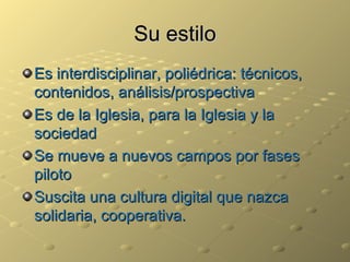 Su estilo Es interdisciplinar, poliédrica: técnicos, contenidos, análisis/prospectiva Es de la Iglesia, para la Iglesia y la sociedad Se mueve a nuevos campos por fases piloto Suscita una cultura digital que nazca solidaria, cooperativa. 