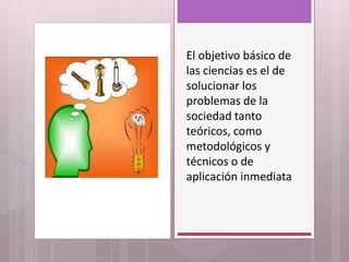 El objetivo básico de
las ciencias es el de
solucionar los
problemas de la
sociedad tanto
teóricos, como
metodológicos y
técnicos o de
aplicación inmediata
 