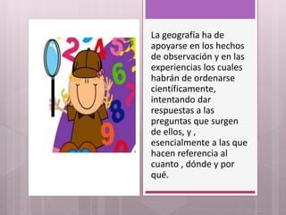 La geografía ha de
apoyarse en los hechos
de observación y en las
experiencias los cuales
habrán de ordenarse
científicamente,
intentando dar
respuestas a las
preguntas que surgen
de ellos, y ,
esencialmente a las que
hacen referencia al
cuanto , dónde y por
qué.
 
