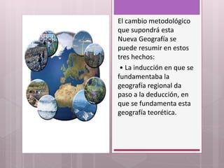 El cambio metodológico
que supondrá esta
Nueva Geografía se
puede resumir en estos
tres hechos:
• La inducción en que se
fundamentaba la
geografía regional da
paso a la deducción, en
que se fundamenta esta
geografía teorética.
 