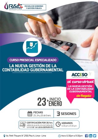 15
ESCUELA DE GOBIERNO Y GESTIÓN PÚBLICA
Av. Petit Thouars N° 2166 Piso 4, Lince - Lima Hora: 6:30pm a 9:30pm
INICIO
23 enero
CURSO PRESECIAL ESPECIALIZADO
SESIONES
CERTIFICACIÓN POR 36 hrs
válida de acuerdo a la normativa de
SERVIR Nº 141-2016-SERVIR-PE
FECHAS
23, 24 y 25 de Enero
HORARIOS
6:30 pm a 9:30 pm
LA NUEVA GESTIÓN DE LA
CONTABILIDAD GUBERNAMENTAL
3
deRegalo
al cursovirtual
sI.
ACCESOCAMPUS de Gobierno en línea
LA NUEVA GESTIÓN
DE LA CONTABILIDAD
GUBERNAMENTAL
 