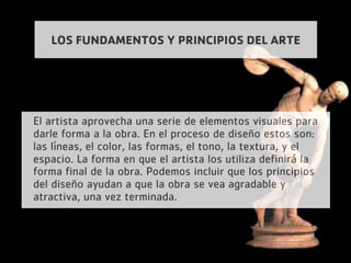 LOS FUNDAMENTOS Y PRINCIPIOS DEL ARTE
El artista aprovecha una serie de elementos visuales para
darle forma a la obra. En el proceso de diseño estos son:
las líneas, el color, las formas, el tono, la textura, y el
espacio. La forma en que el artista los utiliza definirá la
forma final de la obra. Podemos incluir que los principios
del diseño ayudan a que la obra se vea agradable y
atractiva, una vez terminada.
 