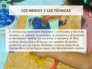 LOS MEDIOS Y LAS TÉCNICAS
El artista usa materiales naturales y artificiales y técnicas
variadas. La pintura, la cerámica, la escultura y el grabado
se denominan medios. La acuarela, la tempera, el óleo,
acrílico, encáustica y el fresco son ejemplo de medios
pictóricos que se logran mediante técnicas específicas.
Ciertas técnicas se logran mejor con determinados medios.
 