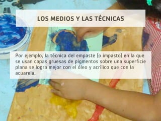 LOS MEDIOS Y LAS TÉCNICAS
Por ejemplo, la técnica del empaste (o impasto) en la que
se usan capas gruesas de pigmentos sobre una superficie
plana se logra mejor con el óleo y acrílico que con la
acuarela.
 