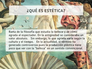 ¿QUÉ ES ESTÉTICA?
Rama de la filosofía que estudia la belleza y de cómo
agrada al espectador. En la antigüedad se consideraba un
valor absoluto.  Sin embargo, lo que agrada varía según la
cultura y el tiempo.  En la actualidad, el término ha
generado controversia pues la producción plástica tiene
poco que ver con la “belleza” en un sentido convencional.
 