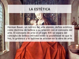 LA ESTÉTICA
Herman Bauer, un teórico del arte alemán, define estética
como doctrina de belleza y su relación con el concepto del
arte. El concepto de arte en el siglo XIX se separa del
concepto de belleza introduciendo la posibilidad de que lo
feo, lo grotesco y lo sublime se asocien en la obra de arte.
 