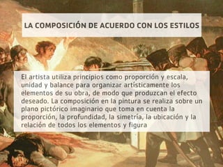 LA COMPOSICIÓN DE ACUERDO CON LOS ESTILOS
El artista utiliza principios como proporción y escala,
unidad y balance para organizar artísticamente los
elementos de su obra, de modo que produzcan el efecto
deseado. La composición en la pintura se realiza sobre un
plano pictórico imaginario que toma en cuenta la
proporción, la profundidad, la simetría, la ubicación y la
relación de todos los elementos y figura
 