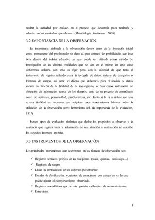 3
realizar la actividad por evaluar, en el proceso que desarrolla para realizarla y
además, en los resultados que obtiene. (Metodología Autónoma , 2008)
3.2. IMPORTANCIA DE LA OBSERVACIÓN
La importancia atribuida a la observación dentro tanto de la formación inicial
como permanente del profesorado se debe al gran abanico de posibilidades que ésta
tiene dentro del ámbito educativo ya que puede ser utilizada como método de
investigación de las distintas realidades que se dan en el mismo en cuyo caso
deberemos utilizarla con todo su rigor pero con la salvedad de que tanto el
instrumento de registro utilizado para la recogida de datos, sistema de categorías o
formatos de campo, así como el diseño que utilicemos para el análisis de datos
variará en función de la finalidad de la investigación, o bien como instrumento de
obtención de información acerca de los alumnos, tanto de su proceso de aprendizaje
como de actitudes, personalidad, problemáticas, etc. Tanto si la va a utilizar con una
u otra finalidad es necesario que adquiera unos conocimientos básicos sobre la
utilización de la observación como herramienta útil. (la importancia de la evaluacion,
1917)
Existen tipos de evaluación sistémica que define los propósitos a observar y la
asistencia que registra toda la información de una situación a contracción se describe
los aspectos inmersos en estas.
3.3. INSTRUMENTOS DE LA OBSERVACIÓN
Los principales instrumentos que se emplean en las técnicas de observación son:
 Registros técnicos propios de las disciplinas (física, química, sociología…)
 Registros de rasgos
 Listas de verificación de los aspectos por observar.
 Escalas de clasificación, conjuntos de enunciados por categorías en las que
puede ajustar el comportamiento observado.
 Registros anecdóticos que permite guardar evidencias de acontecimientos.
 Entrevistas.
 