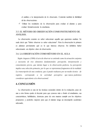 5
el análisis o la interpretación de lo observado. Controlar también la fiabilidad
de las observaciones.
 Utilizar los resultados de la observación para evaluar al alumno y para
evaluar formativamente la enseñanza.
3.5. EL MÉTODO DE OBSERVACIÓN COMO INSTRUMENTO DE
ANÁLISIS.
La observación consiste en saber seleccionar aquello que queremos analizar. Se
suele decir que "Saber observar es saber seleccionar". Para la observación lo primero
es plantear previamente qué es lo que interesa observar. En definitiva haber
seleccionado un objetivo claro de observación.
3.6. LA OBSERVACIÓN COMO MÉTODO EN EL AULA
Según Anguera (1986) el acto de observar se entiende como la actuación conjunta
y necesaria de tres elementos fundamentales: percepción, interpretación y
conocimiento previo, que darían lugar a la observación perfecta. La percepción
implica una selección primaria, por lo que se representan fragmentos de la realidad.
La transcripción de una conducta, que sí puede realizarse por un medio técnico de
registro, corresponde a la actividad perceptiva que nunca podremos
considerar equivalente a la observacional.
4. CONCLUSIÓN
La observación es una de las técnicas esenciales dentro de la evaluación, pues de
una u otra forma ayuda al docente para que conozca más a fondo al estudiantes, sus
características, habilidades, destrezas para de esta manera cumplir con los objetivos
propuestos y poderlos mejorar para que el alumno tenga un desempeño académico
adecuado.
 