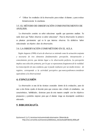 5
 Utilizar los resultados de la observación para evaluar al alumno y para evaluar
formativamente la enseñanza.
3.5. EL MÉTODO DE OBSERVACIÓN COMO INSTRUMENTO DE
ANÁLISIS.
La observación consiste en saber seleccionar aquello que queremos analizar. Se
suele decir que "Saber observar es saber seleccionar". Para la observación lo primero
es plantear previamente qué es lo que interesa observar. En definitiva haber
seleccionado un objetivo claro de observación.
3.6. LA OBSERVACIÓN COMO MÉTODO EN EL AULA
Según Anguera (1986) el acto de observar se entiende como la actuación conjunta
y necesaria de tres elementos fundamentales: percepción, interpretación y
conocimiento previo, que darían lugar a la observación perfecta. La percepción
implica una selección primaria, por lo que se representan fragmentos de la realidad.
La transcripción de una conducta, que sí puede realizarse por un medio técnico de
registro, corresponde a la actividad perceptiva que nunca podremos considerar
equivalente a la observacional.
4. CONCLUSIÓN
La observación es una de las técnicas esenciales dentro de la evaluación, pues de
una u otra forma ayuda al docente para que conozca más a fondo al estudiantes, sus
características, habilidades, destrezas para de esta manera cumplir con los objetivos
propuestos y poderlos mejorar para que el alumno tenga un desempeño académico
adecuado.
5. BIBLIOGRAFÍA
GuitiereesE.(s.f.). tecnicaseinstruemntosdeobservacion. Obtenidode
http://cvc.cervantes.es/ensenanza/biblioteca_ele/asele/pdf/18/18_0336.pdf
 