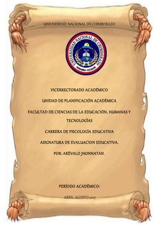 Universidad Nacional de Chimborazo
Psicología educativa
UNIVERSIDAD NACIONAL DE CHIMBORAZO
VICERRECTORADO ACADÉMICO
UNIDAD DE PLANIFICACIÓN ACADÉMICA
FACULTAD DE CIENCIAS DE LA EDUCACIÓN, HUMANAS Y
TECNOLOGÍAS
CARRERA DE PSICOLOGÍA EDUCATIVA
ASIGNATURA DE EVALUACION EDUCATIVA.
POR: ARÈVALO JHONNATAN.
PERÍODO ACADÉMICO:
ABRIL-AGOSTO 2017
 