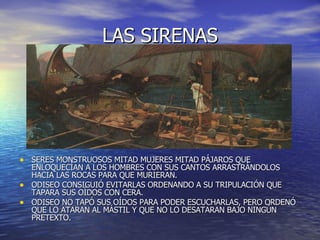 LAS SIRENAS SERES MONSTRUOSOS MITAD MUJERES MITAD PÁJAROS QUE ENLOQUECÍAN A LOS HOMBRES CON SUS CANTOS ARRASTRÁNDOLOS HACIA LAS ROCAS PARA QUE MURIERAN. ODISEO CONSIGUIÓ EVITARLAS ORDENANDO A SU TRIPULACIÓN QUE TAPARA SUS OÍDOS CON CERA. ODISEO NO TAPÓ SUS OÍDOS PARA PODER ESCUCHARLAS, PERO ORDENÓ QUE LO ATARAN AL MÁSTIL Y QUE NO LO DESATARAN BAJO NINGÚN PRETEXTO. 
