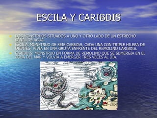 ESCILA Y CARIBDIS DOS MONSTRUOS SITUADOS A UNO Y OTRO LADO DE UN ESTRECHO CANAL DE AGUA.  ESCILA: MONSTRUO DE SEIS CABEZAS, CADA UNA CON TRIPLE HILERA DE DIENTES. VIVÍA EN UNA GRUTA ENFRENTE DEL REMOLINO CARIBDIS. CARIBDIS: MONSTRUO EN FORMA DE REMOLINO QUE SE SUMERGÍA EN EL AGUA DEL MAR Y VOLVÍA A EMERGER TRES VECES AL DÍA. 