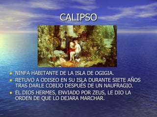CALIPSO NINFA HABITANTE DE LA ISLA DE OGIGIA. RETUVO A ODISEO EN SU ISLA DURANTE SIETE AÑOS TRAS DARLE COBIJO DESPUÉS DE UN NAUFRAGIO. EL DIOS HERMES, ENVIADO POR ZEUS, LE DIO LA ORDEN DE QUE LO DEJARA MARCHAR. 