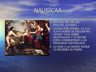 NAUSÍCAA HIJA DEL REY DE LOS FEACIOS, ALCÍNOO. GUIADA POR ATENEA, VA A LA PLAYA DONDE SE ENCUENTRA ODISEO TRAS HABER NAUFRAGADO Y LO RECIBE COMO CORRESPONDE A UN PERSONAJE DISTINGUIDO. LO GUÍA A LA CIUDAD DONDE LO RECIBIRÁ SU PADRE. 