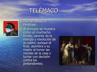 TELÉMACO Hijo de Odiseo y Penélope. Al principio se muestra como un muchacho tímido, carente de la energía y resolución de su padre, aunque al final, asombra a su madre al tomar las riendas de la casa y luchar con decisión contra los pretendientes. 