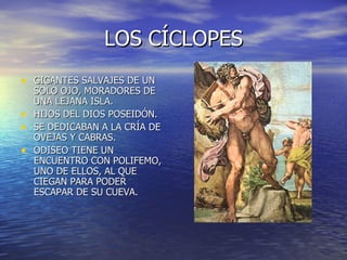 LOS CÍCLOPES GIGANTES SALVAJES DE UN SOLO OJO, MORADORES DE UNA LEJANA ISLA. HIJOS DEL DIOS POSEIDÓN. SE DEDICABAN A LA CRÍA DE OVEJAS Y CABRAS. ODISEO TIENE UN ENCUENTRO CON POLIFEMO, UNO DE ELLOS, AL QUE CIEGAN PARA PODER ESCAPAR DE SU CUEVA. 