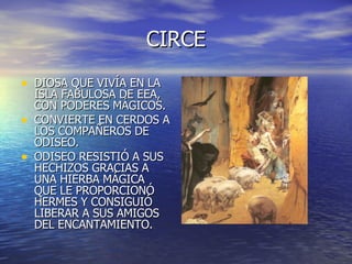 CIRCE DIOSA QUE VIVÍA EN LA ISLA FABULOSA DE EEA, CON PODERES MÁGICOS. CONVIERTE EN CERDOS A LOS COMPAÑEROS DE ODISEO. ODISEO RESISTIÓ A SUS HECHIZOS GRACIAS A UNA HIERBA MÁGICA QUE LE PROPORCIONÓ HERMES Y CONSIGUIÓ LIBERAR A SUS AMIGOS DEL ENCANTAMIENTO. 