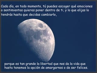 porque es tan grande la libertad que nos da la vida que
hasta tenemos la opción de amargarnos o de ser felices.  
Cada día, en todo momento, tú puedes escoger qué emociones
o sentimientos quieres poner dentro de ti, y lo que elijas lo
tendrás hasta que decidas cambiarlo,
 