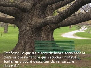 “Profesor, lo que me alegra de haber terminado la
clase es que no tendré que escuchar más sus
tonterías y podré descansar de ver su cara
aburrida”.
 