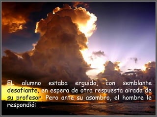 EL alumno estaba erguido, con semblante
desafiante, en espera de otra respuesta airada de
su profesor. Pero ante su asombro, el hombre le
respondió:
 