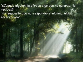 “¿Cuando alguien te ofrece algo que no quieres,, lo
recibes?
Por supuesto que no, respondió el alumno, algo
sorprendido”.
 