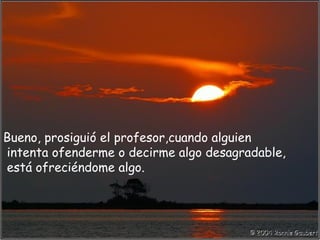 Bueno, prosiguió el profesor,cuando alguien
intenta ofenderme o decirme algo desagradable,
está ofreciéndome algo.
 